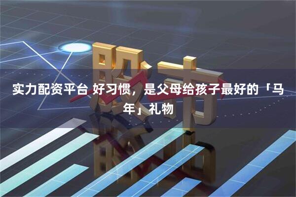 实力配资平台 好习惯，是父母给孩子最好的「马年」礼物