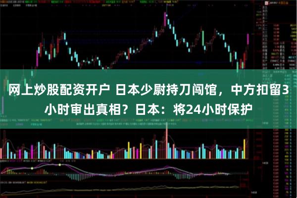 网上炒股配资开户 日本少尉持刀闯馆，中方扣留3小时审出真相？日本：将24小时保护