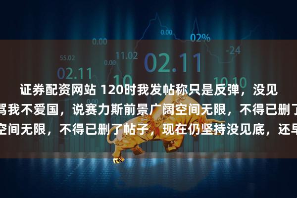 证券配资网站 120时我发帖称只是反弹，没见底还早，结果一堆韭菜骂我不爱国，说赛力斯前景广阔空间无限，不得已删了帖子，现在仍坚持没见底，还早着呢