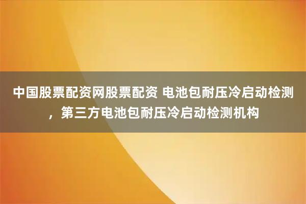中国股票配资网股票配资 电池包耐压冷启动检测，第三方电池包耐压冷启动检测机构
