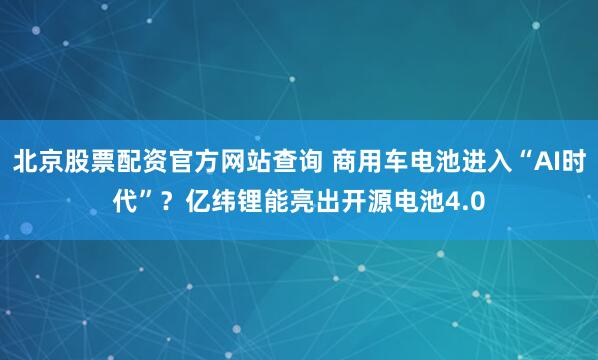 北京股票配资官方网站查询 商用车电池进入“AI时代”？亿纬锂能亮出开源电池4.0