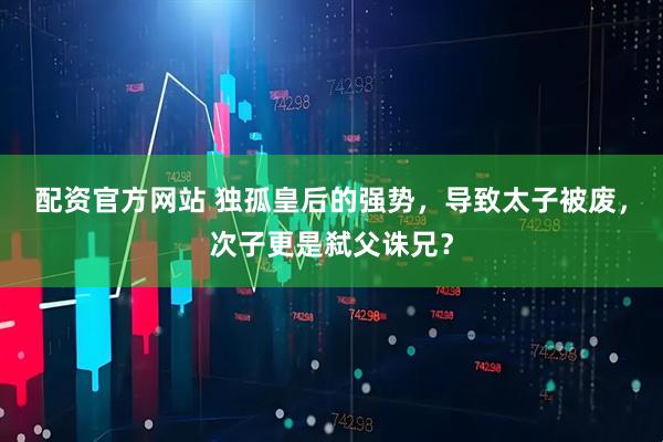 配资官方网站 独孤皇后的强势，导致太子被废，次子更是弑父诛兄？