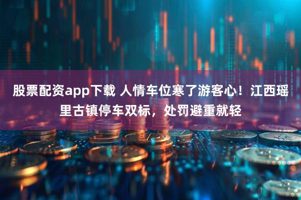 股票配资app下载 人情车位寒了游客心！江西瑶里古镇停车双标，处罚避重就轻