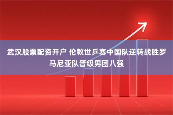 武汉股票配资开户 伦敦世乒赛中国队逆转战胜罗马尼亚队晋级男团八强