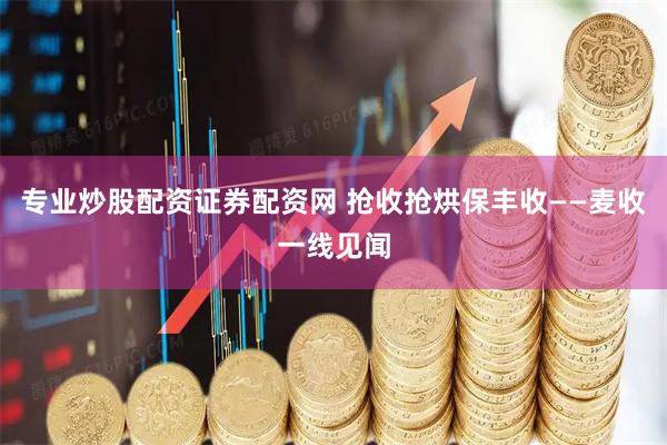 专业炒股配资证券配资网 抢收抢烘保丰收——麦收一线见闻