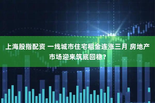 上海股指配资 一线城市住宅租金连涨三月 房地产市场迎来筑底回稳？