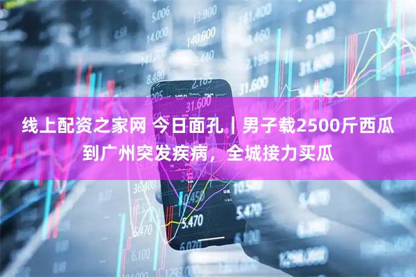 线上配资之家网 今日面孔｜男子载2500斤西瓜到广州突发疾病，全城接力买瓜