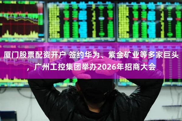 厦门股票配资开户 签约华为、紫金矿业等多家巨头，广州工控集团举办2026年招商大会
