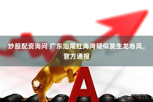 炒股配资询问 广东汕尾红海湾疑似发生龙卷风,官方通报