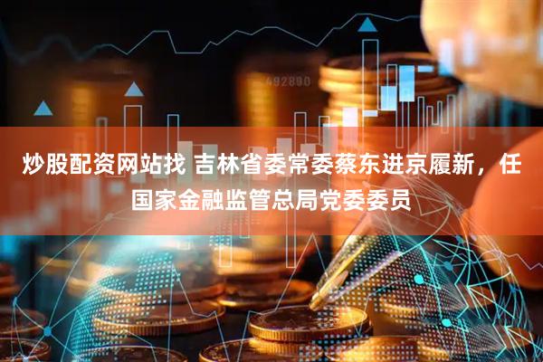 炒股配资网站找 吉林省委常委蔡东进京履新，任国家金融监管总局党委委员