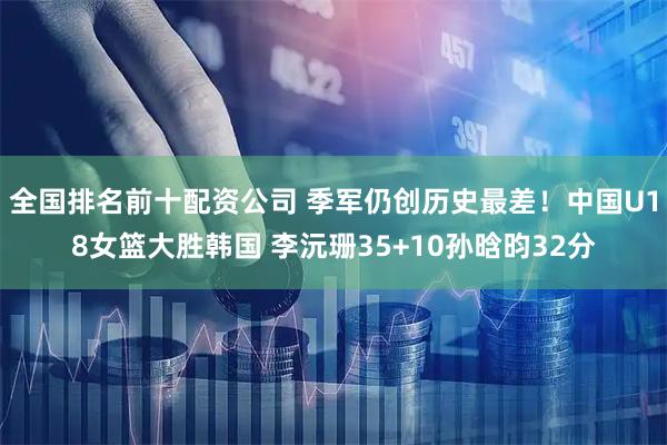 全国排名前十配资公司 季军仍创历史最差！中国U18女篮大胜韩国 李沅珊35+10孙晗昀32分